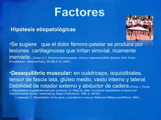Hipótesis etiopatológicas

•Se sugiere que el dolor fémoro-patelar se produce por
lesiones cartilaginosas que irritan sinovial, ricamente
inervada. (Green S.-T. Síndrome femoropatelar: clínica y tratamiento.EMC (Elsevier SAS, Paris),
Kinesiterapia - Medicina física, 26-298-A-10, 2005.)



•Desequilibrio muscular: en cuádriceps, isquiotibiales,
tensor de fascia lata, glúteo medio, vasto interno y lateral.
Debilidad de rotador externo y abductor de cadera.(Press J, Young
J. Rehabilitation of patellofemoral pain syndrome. In: Kibler B, editor. Functional rehabilitation of sports and
musculoskeletal injuries. Gaithersburg: Aspen Publications; 1998. p. 254-64.)
     ( Liebenson C. Rehabilitation of the spine: a practitioner’s manual. Baltimore:Williams andWilkins; 1996.)
 