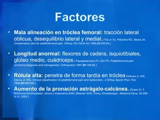 • Mala alineación en tróclea femoral: tracción lateral
  oblicua, desequilibrio lateral y medial.( Tria Jr. AJ, Palumbo RC, Alicea JA.
   Conservative care for patellofemoral pain. Orthop Clin North Am 1992;23:545-54.)



• Longitud anormal: flexores de cadera, isquiotibiales,
  glúteo medio, cuádriceps.( Papagelopoulos PJ, Sim FH. Patellofemoral pain
   syndrome:diagnosis and management. Orthopedics 1997;20:148-59.)



• Rótula alta: penetra de forma tardía en tróclea (Holmes Jr. SW,
   Clancy Jr. WG. Clinical classification of patellofemoral pain and dysfunction. J Orthop Sports Phys Ther
   1998;28:299-306.)

• Aumento de la pronación astrágalo-calcánea. (Green S.-T.
   Síndrome femoropatelar: clínica y tratamiento.EMC (Elsevier SAS, Paris), Kinesiterapia - Medicina física, 26-298-
   A-10, 2005.)
 
