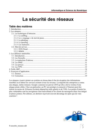 Informatique et Science du Numérique
La sécurité des réseaux
Table des matières
1. Introduction......................................................................................................................................2
2. Les attaques......................................................................................................................................2
2.1. Les techniques d’intrusion........................................................................................................2
2.1.1. Le sniffing.........................................................................................................................3
2.1.2. Le « craquage » de mot de passe.......................................................................................3
2.1.3. Le phishing........................................................................................................................3
2.1.4. Le spoofing.......................................................................................................................4
2.1.5. Les malwares.....................................................................................................................5
2.2. Déni de service..........................................................................................................................5
2.2.1. SYN Flood........................................................................................................................5
2.2.2. DDOS................................................................................................................................6
3. Les défenses matérielles...................................................................................................................7
3.1. Introduction...............................................................................................................................7
3.2. Les firewalls..............................................................................................................................7
3.3. La traduction d’adresse...........................................................................................................10
3.4. Les DMZ.................................................................................................................................11
3.5. Les proxys...............................................................................................................................12
3.6. Les VPN..................................................................................................................................12
4. Faille ARP......................................................................................................................................14
5. Exercices d’application..................................................................................................................17
5.1. Énoncé....................................................................................................................................17
5.2. Correction...............................................................................................................................19
Les attaques visant à pirater un système en réseau dans le but de récupérer des informations
sensibles ou d’altérer les services existent à tous les niveaux. La majorité des entreprises a connu
une attaque, même mineure. Google a annoncé en janvier 2010 qu’elle a été la victime d’une
attaque pirate ciblée. Chez un particulier, un PC non protégé et connecté à l’Internet peut être
infecté en moins de 24 heures (la durée dépend du trafic généré et de l’OS). Les points d’entrée les
plus vulnérables sont les navigateurs (lien malveillant) et les clients de messagerie (faux lien intégré
et pièces jointes). Par ailleurs, ces derniers reçoivent souvent davantage de spam que de vrais
courriers !
8-securite_reseaux.odt 1
 