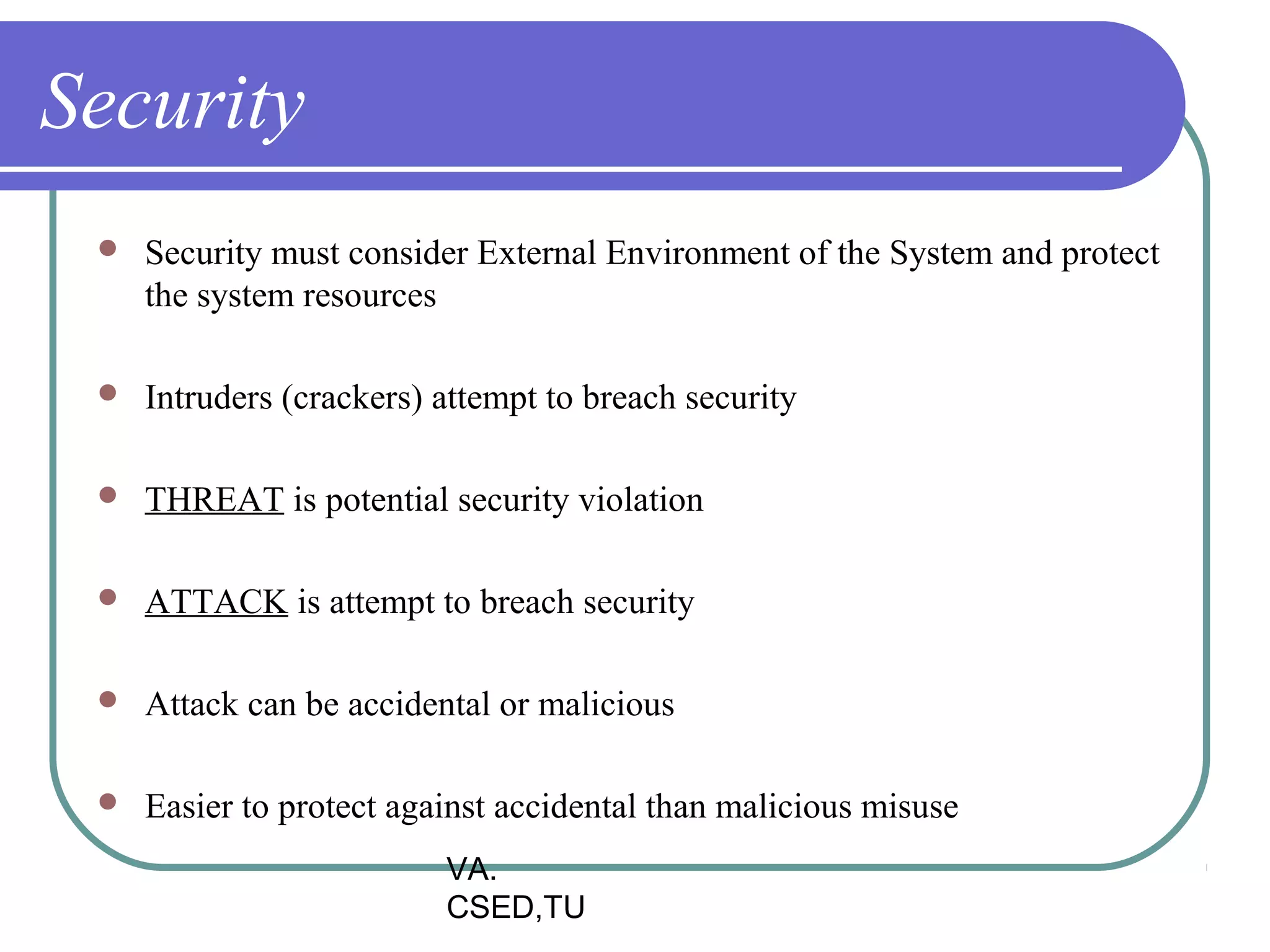 Security
    Security must consider External Environment of the System and protect
     the system resources

    Intruders (crackers) attempt to breach security

    THREAT is potential security violation

    ATTACK is attempt to breach security

    Attack can be accidental or malicious

    Easier to protect against accidental than malicious misuse
                          VA.
                          CSED,TU
 