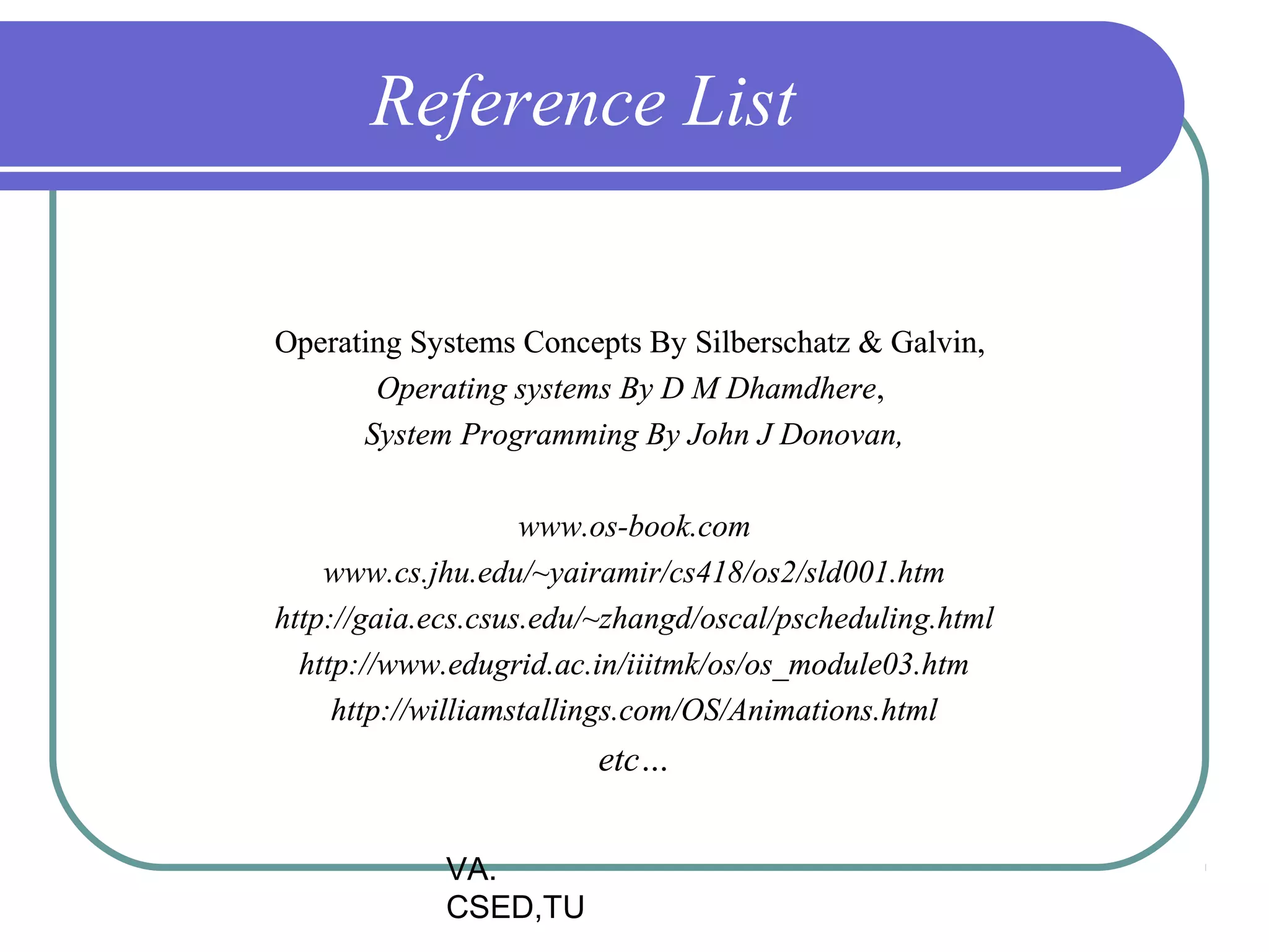 Reference List


Operating Systems Concepts By Silberschatz & Galvin,
       Operating systems By D M Dhamdhere,
      System Programming By John J Donovan,

                    www.os-book.com
    www.cs.jhu.edu/~yairamir/cs418/os2/sld001.htm
http://gaia.ecs.csus.edu/~zhangd/oscal/pscheduling.html
  http://www.edugrid.ac.in/iiitmk/os/os_module03.htm
     http://williamstallings.com/OS/Animations.html
                        etc…


             VA.
             CSED,TU
 