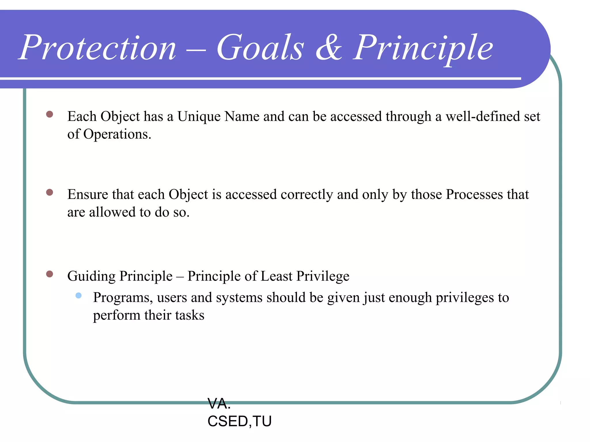 Protection – Goals & Principle
    Each Object has a Unique Name and can be accessed through a well-defined set
     of Operations.


    Ensure that each Object is accessed correctly and only by those Processes that
     are allowed to do so.



    Guiding Principle – Principle of Least Privilege
       Programs, users and systems should be given just enough privileges to
         perform their tasks




                            VA.
                            CSED,TU
 