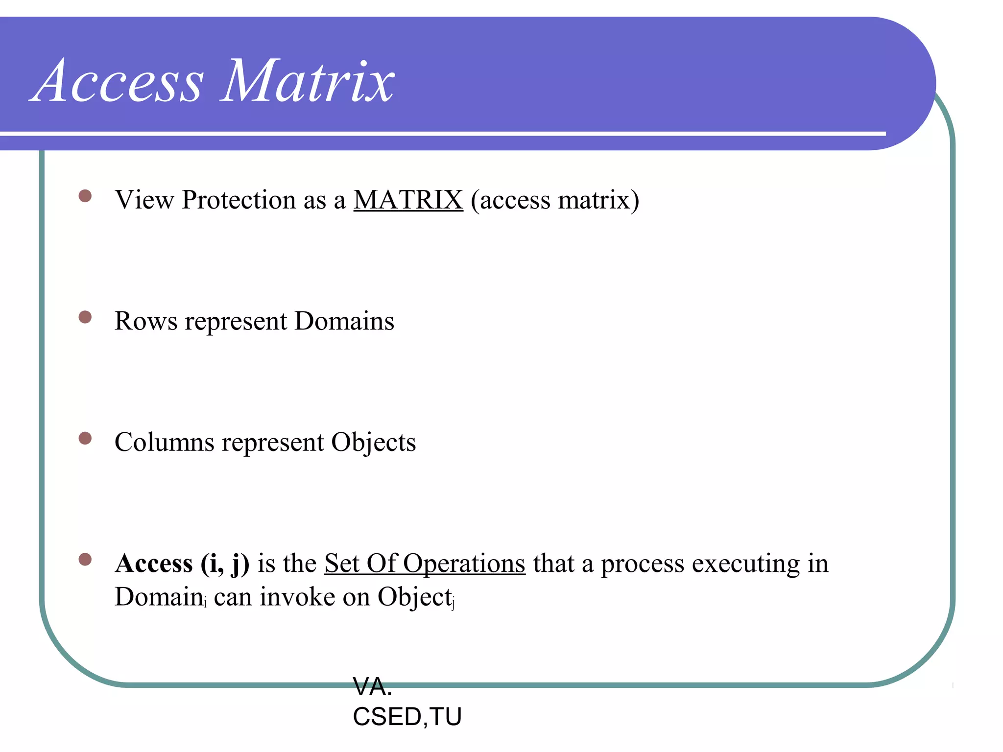 Access Matrix
    View Protection as a MATRIX (access matrix)



    Rows represent Domains



    Columns represent Objects



    Access (i, j) is the Set Of Operations that a process executing in
     Domaini can invoke on Objectj


                           VA.
                           CSED,TU
 