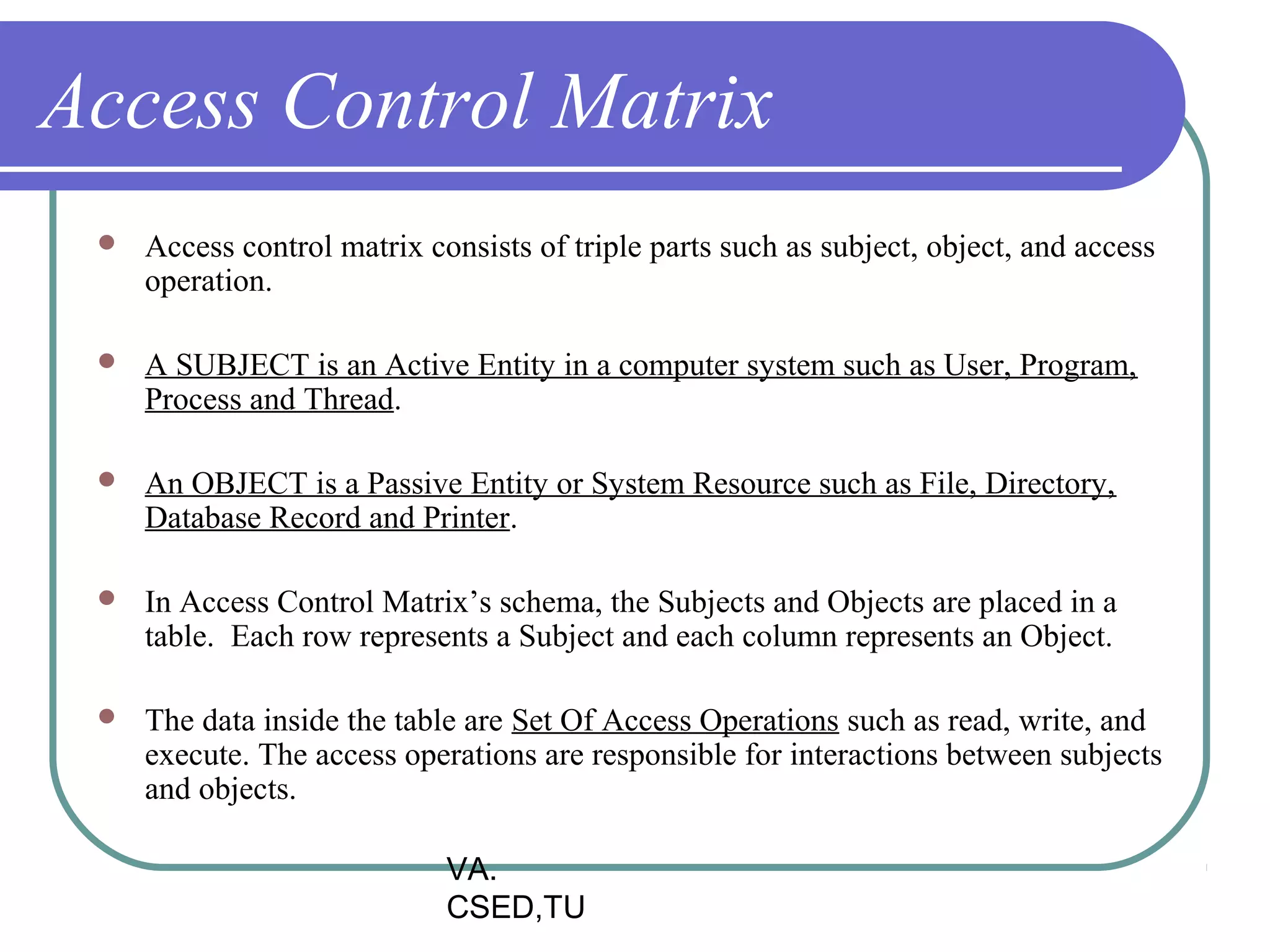 Access Control Matrix
    Access control matrix consists of triple parts such as subject, object, and access
     operation.

    A SUBJECT is an Active Entity in a computer system such as User, Program,
     Process and Thread.

    An OBJECT is a Passive Entity or System Resource such as File, Directory,
     Database Record and Printer.

    In Access Control Matrix’s schema, the Subjects and Objects are placed in a
     table. Each row represents a Subject and each column represents an Object.

    The data inside the table are Set Of Access Operations such as read, write, and
     execute. The access operations are responsible for interactions between subjects
     and objects.

                             VA.
                             CSED,TU
 