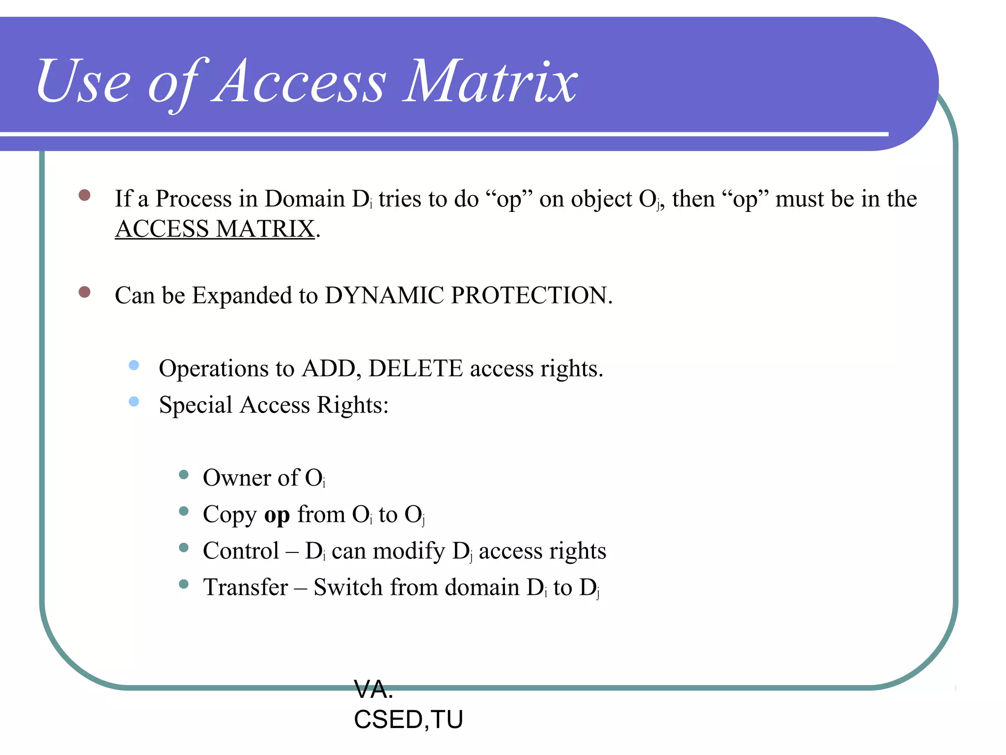 Use of Access Matrix
    If a Process in Domain Di tries to do “op” on object Oj, then “op” must be in the
     ACCESS MATRIX.

    Can be Expanded to DYNAMIC PROTECTION.

         Operations to ADD, DELETE access rights.
         Special Access Rights:

              Owner of Oi
              Copy op from Oi to Oj
              Control – Di can modify Dj access rights
              Transfer – Switch from domain Di to Dj



                             VA.
                             CSED,TU
 
