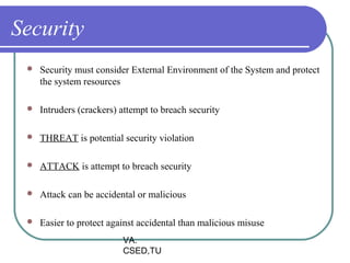 Security
    Security must consider External Environment of the System and protect
     the system resources

    Intruders (crackers) attempt to breach security

    THREAT is potential security violation

    ATTACK is attempt to breach security

    Attack can be accidental or malicious

    Easier to protect against accidental than malicious misuse
                          VA.
                          CSED,TU
 