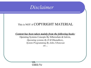 Disclaimer


  This is NOT A COPYRIGHT           MATERIAL

Content has been taken mainly from the following books:
   Operating Systems Concepts By Silberschatz & Galvin ,
          Operating systems By D M Dhamdhere,
          System Programming By John J Donovan
                         etc…




               VA.
               CSED,TU
 