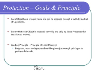 Protection – Goals & Principle
    Each Object has a Unique Name and can be accessed through a well-defined set
     of Operations.


    Ensure that each Object is accessed correctly and only by those Processes that
     are allowed to do so.



    Guiding Principle – Principle of Least Privilege
       Programs, users and systems should be given just enough privileges to
         perform their tasks




                            VA.
                            CSED,TU
 