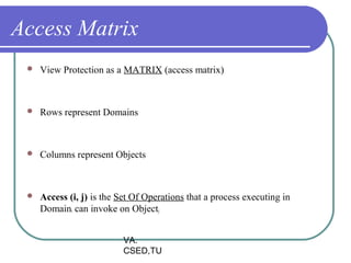 Access Matrix
    View Protection as a MATRIX (access matrix)



    Rows represent Domains



    Columns represent Objects



    Access (i, j) is the Set Of Operations that a process executing in
     Domaini can invoke on Objectj


                           VA.
                           CSED,TU
 