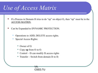 Use of Access Matrix
    If a Process in Domain Di tries to do “op” on object Oj, then “op” must be in the
     ACCESS MATRIX.

    Can be Expanded to DYNAMIC PROTECTION.

         Operations to ADD, DELETE access rights.
         Special Access Rights:

              Owner of Oi
              Copy op from Oi to Oj
              Control – Di can modify Dj access rights
              Transfer – Switch from domain Di to Dj



                             VA.
                             CSED,TU
 