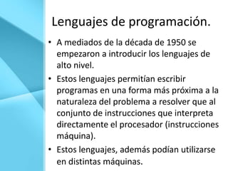 Lenguajes de programación.
• A mediados de la década de 1950 se
  empezaron a introducir los lenguajes de
  alto nivel.
• Estos lenguajes permitían escribir
  programas en una forma más próxima a la
  naturaleza del problema a resolver que al
  conjunto de instrucciones que interpreta
  directamente el procesador (instrucciones
  máquina).
• Estos lenguajes, además podían utilizarse
  en distintas máquinas.
 