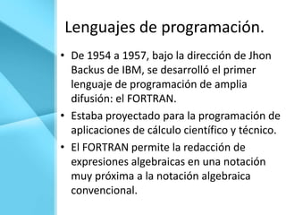Lenguajes de programación.
• De 1954 a 1957, bajo la dirección de Jhon
  Backus de IBM, se desarrolló el primer
  lenguaje de programación de amplia
  difusión: el FORTRAN.
• Estaba proyectado para la programación de
  aplicaciones de cálculo científico y técnico.
• El FORTRAN permite la redacción de
  expresiones algebraicas en una notación
  muy próxima a la notación algebraica
  convencional.
 