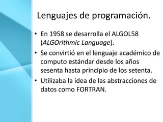 Lenguajes de programación.
• En 1958 se desarrolla el ALGOL58
  (ALGOrithmic Language).
• Se convirtió en el lenguaje académico de
  computo estándar desde los años
  sesenta hasta principio de los setenta.
• Utilizaba la idea de las abstracciones de
  datos como FORTRAN.
 