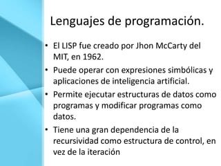 Lenguajes de programación.
• El LISP fue creado por Jhon McCarty del
  MIT, en 1962.
• Puede operar con expresiones simbólicas y
  aplicaciones de inteligencia artificial.
• Permite ejecutar estructuras de datos como
  programas y modificar programas como
  datos.
• Tiene una gran dependencia de la
  recursividad como estructura de control, en
  vez de la iteración
 