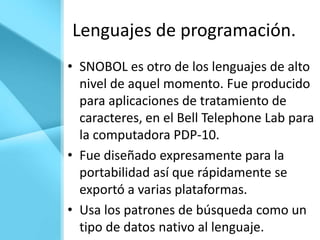 Lenguajes de programación.
• SNOBOL es otro de los lenguajes de alto
  nivel de aquel momento. Fue producido
  para aplicaciones de tratamiento de
  caracteres, en el Bell Telephone Lab para
  la computadora PDP-10.
• Fue diseñado expresamente para la
  portabilidad así que rápidamente se
  exportó a varias plataformas.
• Usa los patrones de búsqueda como un
  tipo de datos nativo al lenguaje.
 
