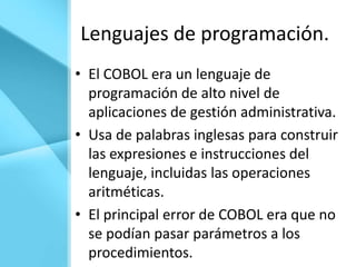 Lenguajes de programación.
• El COBOL era un lenguaje de
  programación de alto nivel de
  aplicaciones de gestión administrativa.
• Usa de palabras inglesas para construir
  las expresiones e instrucciones del
  lenguaje, incluidas las operaciones
  aritméticas.
• El principal error de COBOL era que no
  se podían pasar parámetros a los
  procedimientos.
 
