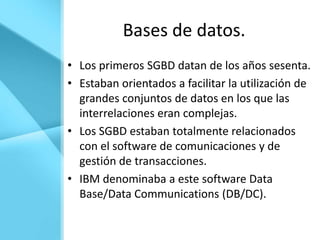 Bases de datos.
• Los primeros SGBD datan de los años sesenta.
• Estaban orientados a facilitar la utilización de
  grandes conjuntos de datos en los que las
  interrelaciones eran complejas.
• Los SGBD estaban totalmente relacionados
  con el software de comunicaciones y de
  gestión de transacciones.
• IBM denominaba a este software Data
  Base/Data Communications (DB/DC).
 