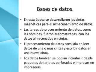 Bases de datos.
• En esta época se desarrollaron las cintas
  magnéticas para el almacenamiento de datos.
• Las tareas de procesamiento de datos, como
  las nóminas, fueron automatizadas, con los
  datos almacenados en cintas.
• El procesamiento de datos consistía en leer
  datos de una o más cintas y escribir datos en
  una nueva cinta.
• Los datos también se podían introducir desde
  paquetes de tarjetas perforadas e impresos en
  impresoras.
 