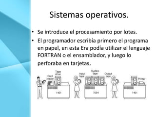 Sistemas operativos.
• Se introduce el procesamiento por lotes.
• El programador escribía primero el programa
  en papel, en esta Era podía utilizar el lenguaje
  FORTRAN o el ensamblador, y luego lo
  perforaba en tarjetas.
 