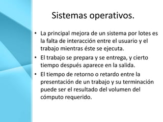 Sistemas operativos.
• La principal mejora de un sistema por lotes es
  la falta de interacción entre el usuario y el
  trabajo mientras éste se ejecuta.
• El trabajo se prepara y se entrega, y cierto
  tiempo después aparece en la salida.
• El tiempo de retorno o retardo entre la
  presentación de un trabajo y su terminación
  puede ser el resultado del volumen del
  cómputo requerido.
 