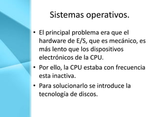 Sistemas operativos.
• El principal problema era que el
  hardware de E/S, que es mecánico, es
  más lento que los dispositivos
  electrónicos de la CPU.
• Por ello, la CPU estaba con frecuencia
  esta inactiva.
• Para solucionarlo se introduce la
  tecnología de discos.
 