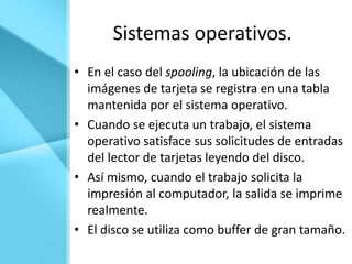Sistemas operativos.
• En el caso del spooling, la ubicación de las
  imágenes de tarjeta se registra en una tabla
  mantenida por el sistema operativo.
• Cuando se ejecuta un trabajo, el sistema
  operativo satisface sus solicitudes de entradas
  del lector de tarjetas leyendo del disco.
• Así mismo, cuando el trabajo solicita la
  impresión al computador, la salida se imprime
  realmente.
• El disco se utiliza como buffer de gran tamaño.
 