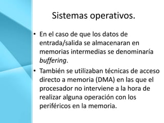 Sistemas operativos.
• En el caso de que los datos de
  entrada/salida se almacenaran en
  memorias intermedias se denominaría
  buffering.
• También se utilizaban técnicas de acceso
  directo a memoria (DMA) en las que el
  procesador no interviene a la hora de
  realizar alguna operación con los
  periféricos en la memoria.
 