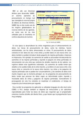 94    Historia del software en computación aplicado a la informática educativa.


      IBM se alió con American
     Airlines para desarrollar SABRE,
     un     sistema    operativo    de
     procesamiento en tiempo real
     que manejaba la reserva/compra
     de billetes de American Airlines.
     SABRE hoy en día resulta uno de
     los mejores globalizadores de
     reservas dentro de las agencias,
     así como uno de los más
     utilizados para la enseñanza en
     centros educativos de turismo.


                                                           Fig. 54. Interfaz de SABRE.

      En esta época se desarrollaron las cintas magnéticas para el almacenamiento de
     datos. Las tareas de procesamiento de datos, como las nóminas, fueron
     automatizadas, con los datos almacenados en cintas. El procesamiento de datos
     consistía en leer datos de una o más cintas y escribir datos en una nueva cinta. Los
     datos también se podían introducir desde paquetes de tarjetas perforadas e impresos
     en impresoras. Por ejemplo, los aumentos de sueldo se procesaban introduciendo los
     aumentos en las tarjetas perforadas y leyendo el paquete de cintas perforadas en
     sincronización con una cinta que contenía los detalles maestros de los salarios. Los
     registros debían estar igualmente ordenados. Los aumentos de sueldo tenían que
     añadirse a los sueldos leídos de la cinta maestra, y escribirse en una nueva cinta; esta
     nueva cinta se convertía en la nueva cinta maestra. Las cintas y los paquetes de
     tarjetas perforadas solo se podían leer secuencialmente, y los tamaños de datos eran
     mucho mayores que la memoria principal; así, los programas de procesamiento de
     datos tenían que procesar los datos según un determinado orden, leyendo y
     mezclando datos de cintas y paquetes de tarjetas perforadas. Generalmente la
     preocupación de esta Era consistía en maximizar el rendimiento: el tiempo de
     respuesta y las transacciones por segundo.

      Para escribir los programas de aplicación se utilizaban lenguajes de alto nivel como
     COBOL o PL/I, aunque también se disponía de instrucciones y de subrutinas
     especializadas para tratar las bases de datos que requerían que el programador
     conociese muchos detalles del diseño físico, y que hacían que la programación fuese
     muy compleja.




     Daniel Merchán López. 2013
 