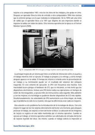Historia del software en computación aplicado a la informática educativa.      87


tarjetas a la computadora 1401, ésta lee los lotes de los trabajos y los graba en cinta.
Después un operador lleva la cinta de entrada a otra computadora 7094 más costosa
que la anterior porque era la que realizaba la computación. De la 7094 sale una cinta
de salida que el operador lleva a la 1401 que dispone de una impresora donde se
imprime la salida con todos los datos. Otro sistema operativo de la época es el Fortran
Monitor System (FMS).




       Fig. 51. Computadora IBM 701 en la que se incluye el primer sistema operativo por lotes.


 La principal mejora de un sistema por lotes es la falta de interacción entre el usuario y
el trabajo mientras éste se ejecuta. El trabajo se prepara y se entrega, y cierto tiempo
después aparece en la salida. El tiempo de retorno o retardo entre la presentación de
un trabajo y su terminación puede ser el resultado del volumen del cómputo
requerido. En este entorno de ejecución, la CPU con frecuencia esta inactiva. Esta
inactividad ocurre porque el hardware de E/S, que es mecánico, es más lento que los
dispositivos electrónicos. Incluso una CPU lenta realiza sus operaciones en tiempos de
orden de microsegundos, y ejecuta miles de instrucciones cada segundo. Más adelante
y con las mejoras a la tecnología se pudieron diseñar dispositivos de E/S más rápidos.
Desafortunadamente, las velocidades de CPU aumentaron a un ritmo mayor, de modo
que el problema no solo no se resolvió, sino que las diferencias eran cada vez mayores.

 Una solución a este problema fue la introducción de la tecnología de discos. Con esta
mejora En lugar de leer las tarjetas directamente del lector a la memoria, para después
procesar el trabajo, las tarjetas se leen del lector al disco. La ubicación de las imágenes
de tarjeta se registra en una tabla mantenida por el sistema operativo. Cuando se
ejecuta un trabajo, el sistema operativo satisface sus solicitudes de entradas del lector
de tarjetas leyendo del disco. Así mismo, cuando el trabajo solicita la impresión al


Daniel Merchán López. 2013
 