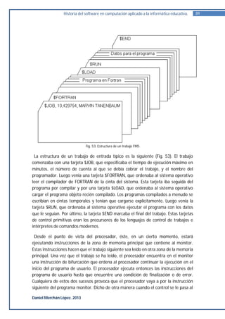Historia del software en computación aplicado a la informática educativa.   89




                             Fig. 53. Estructura de un trabajo FMS.


 La estructura de un trabajo de entrada típico es la siguiente (Fig. 53). El trabajo
comenzaba con una tarjeta $JOB, que especificaba el tiempo de ejecución máximo en
minutos, el número de cuenta al que se debía cobrar el trabajo, y el nombre del
programador. Luego venia una tarjeta $FORTRAN, que ordenaba al sistema operativo
leer el compilador de FORTRAN de la cinta del sistema. Esta tarjeta iba seguida del
programa por compilar y por una tarjeta $LOAD, que ordenaba al sistema operativo
cargar el programa objeto recién compilado. Los programas compilados a menudo se
escribían en cintas temporales y tenían que cargarse explícitamente. Luego venia la
tarjeta $RUN, que ordenaba al sistema operativo ejecutar el programa con los datos
que le seguían. Por último, la tarjeta $END marcaba el final del trabajo. Estas tarjetas
de control primitivas eran los precursores de los lenguajes de control de trabajos e
intérpretes de comandos modernos.

 Desde el punto de vista del procesador, éste, en un cierto momento, estará
ejecutando instrucciones de la zona de memoria principal que contiene al monitor.
Estas instrucciones hacen que el trabajo siguiente sea leído en otra zona de la memoria
principal. Una vez que el trabajo se ha leído, el procesador encuentra en el monitor
una instrucción de bifurcación que ordena al procesador continuar la ejecución en el
inicio del programa de usuario. El procesador ejecuta entonces las instrucciones del
programa de usuario hasta que encuentre una condición de finalización o de error.
Cualquiera de estos dos sucesos provoca que el procesador vaya a por la instrucción
siguiente del programa monitor. Dicho de otra manera cuando el control se le pasa al

Daniel Merchán López. 2013
 