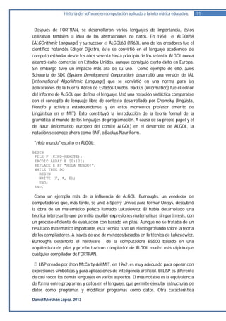 Historia del software en computación aplicado a la informática educativa.    91


  Después de FORTRAN, se desarrollaron varios lenguajes de importancia, éstos
utilizaban también la idea de las abstracciones de datos. En 1958 el ALGOL58
(ALGOrithmic Language) y su sucesor el ALGOL60 (1960), uno de los creadores fue el
científico holandés Edsger Dijkstra, éste se convirtió en el lenguaje académico de
computo estándar desde los años sesenta hasta principio de los setenta. ALGOL nunca
alcanzó éxito comercial en Estados Unidos, aunque consiguió cierto éxito en Europa.
Sin embargo tuvo un impacto más allá de su uso. Como ejemplo de ello, Jules
Schwartz de SDC (System Development Corporation) desarrolló una versión de IAL
(International Algorithmic Language) que se convirtió en una norma para las
aplicaciones de la Fuerza Aérea de Estados Unidos. Backus (informático) fue el editor
del informe de ALGOL que definía el lenguaje. Usó una notación sintáctica comparable
con el concepto de lenguaje libre de contexto desarrollado por Chomsky (lingüista,
filósofo y activista estadounidense, y en estos momentos profesor emérito de
Lingüística en el MIT). Esto constituyó la introducción de la teoría formal de la
gramática al mundo de los lenguajes de programación. A causa de su propio papel y el
de Naur (informático europeo del comité ALGOL) en el desarrollo de ALGOL, la
notación se conoce ahora como BNF, o Backus Naur Form.

 "Hola mundo" escrito en ALGOL:

BEGIN
 FILE F (KIND=REMOTE);
 EBCDIC ARRAY E [0:12];
 REPLACE E BY "HOLA MUNDO!";
 WHILE TRUE DO
   BEGIN
   WRITE (F, *, E);
   END;
 END.

 Como un ejemplo más de la influencia de ALGOL, Burroughs, un vendedor de
computadoras que, más tarde, se unió a Sperry Univac para formar Unisys, descubrió
la obra de un matemático polaco llamado Lukasiewicz. Él había desarrollado una
técnica interesante que permitía escribir expresiones matemáticas sin paréntesis, con
un proceso eficiente de evaluación con basado en pilas. Aunque no se trataba de un
resultado matemático importante, esta técnica tuvo un efecto profundo sobre la teoría
de los compiladores. A través de uso de métodos basados en la técnica de Lukasiewicz,
Burroughs desarrolló el hardware de la computadora B5500 basado en una
arquitectura de pilas y pronto tuvo un compilador de ALGOL mucho más rápido que
cualquier compilador de FORTRAN.

 El LISP creado por Jhon McCarty del MIT, en 1962, es muy adecuado para operar con
expresiones simbólicas y para aplicaciones de inteligencia artificial. El LISP es diferente
de casi todos los demás lenguajes en varios aspectos. El más notable es la equivalencia
de forma entre programas y datos en el lenguaje, que permite ejecutar estructuras de
datos como programas y modificar programas como datos. Otra característica

Daniel Merchán López. 2013
 