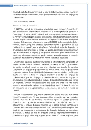 92    Historia del software en computación aplicado a la informática educativa.


     destacada es la fuerte dependencia de la recursividad como estructura de control, en
     vez de la iteración (formación de ciclos) que es común en casi todos los lenguajes de
     programación.

      Hola mundo escrito en LISP:

     (format t "¡Hola, mundo!")

      El SNOBOL es otro de los lenguajes de alto nivel de aquel momento. Fue producido
     para aplicaciones de tratamiento de caracteres, en el Bell Telephone Lab. por David J.
     Faber, Ralp E. Griswold e Ivan Polonsky (1962). La implementación clásica se utilizó en
     la PDP-10 y se ha usado para estudiar compiladores, gramáticas formales e inteligencia
     artificial, en particular traducción automática y comprensión automática de lenguajes
     naturales. Se implementó originalmente en una IBM 7090, de los Laboratorios Bell en
     Holmdel, Nueva Jersey. Fue diseñado expresamente para la portabilidad así que
     rápidamente se exportó a otras plataformas. Sobresale de entre los lenguajes de
     programación más famosos de su tiempo por usar los patrones de búsqueda como un
     tipo de datos nativo al lenguaje y por proveer operadores para concatenación de
     patrones y alternación, además de que las cadenas generadas durante la ejecución
     pueden ser tratadas como programas que pueden a su vez ser ejecutados.

      Un patrón de búsqueda puede ser muy simple o extremadamente complicado. Un
     ejemplo de patrón simple puede ser una cadena de texto (v.g.: "ABCD"), y un ejemplo
     de patrón complicado puede ser una gran estructura que describa la gramática
     completa de un lenguaje de programación de computadoras. Ofrece al programador
     una amplia variedad de características incluyendo algunas muy exóticas, de ahí que se
     pueda usar como si fuera un lenguaje orientado a objetos, un lenguaje de
     programación lógica, un lenguaje de programación funcional o un lenguaje de
     programación imperativa cambiando el conjunto de características usadas para escribir
     un programa. También concatena cadenas que estén una junto a la otra en una
     sentencia y mantiene las cadenas en un montículo de memoria liberando así a los
     programadores de preocupaciones tales como asignación de memoria y manejo de
     cadenas.

       También se desarrollaron lenguajes de programación de alto nivel para aplicaciones
     de gestión administrativa. Se caracterizan por utilizar sentencias que, con nemónicos
     ingleses, disponen de las funciones matemáticas típicas de gestión (funciones
     financieras, etc.) y actúan fundamentalmente con archivos de información
     alfanumérica. El lenguaje de mayor incidencia fue el COBOL, definido en 1959 por la
     CODASYL. Una característica importante del COBOL es el uso de palabras inglesas para
     construir las expresiones e instrucciones del lenguaje, incluidas las operaciones
     aritméticas. El motivo de este uso era para hacer los programas comprensibles a
     programadores y ejecutivos. El principal error de COBOL era que no se podían pasar



     Daniel Merchán López. 2013
 
