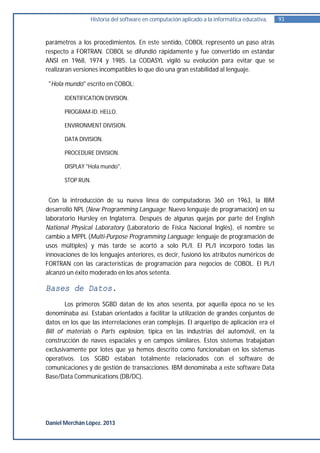 Historia del software en computación aplicado a la informática educativa.   93


parámetros a los procedimientos. En este sentido, COBOL representó un paso atrás
respecto a FORTRAN. COBOL se difundió rápidamente y fue convertido en estándar
ANSI en 1968, 1974 y 1985. La CODASYL vigiló su evolución para evitar que se
realizaran versiones incompatibles lo que dio una gran estabilidad al lenguaje.

 "Hola mundo" escrito en COBOL:

       IDENTIFICATION DIVISION.

       PROGRAM-ID. HELLO.

       ENVIRONMENT DIVISION.

       DATA DIVISION.

       PROCEDURE DIVISION.

       DISPLAY "Hola mundo".

       STOP RUN.


 Con la introducción de su nueva línea de computadoras 360 en 1963, la IBM
desarrolló NPL (New Programming Language; Nuevo lenguaje de programación) en su
laboratorio Hursley en Inglaterra. Después de algunas quejas por parte del English
National Physical Laboratory (Laboratorio de Física Nacional Inglés), el nombre se
cambio a MPPL (Multi-Purpose Programming Language; lenguaje de programación de
usos múltiples) y más tarde se acortó a solo PL/I. El PL/I incorporó todas las
innovaciones de los lenguajes anteriores, es decir, fusionó los atributos numéricos de
FORTRAN con las características de programación para negocios de COBOL. El PL/I
alcanzó un éxito moderado en los años setenta.

Bases de Datos.
        Los primeros SGBD datan de los años sesenta, por aquella época no se les
denominaba así. Estaban orientados a facilitar la utilización de grandes conjuntos de
datos en los que las interrelaciones eran complejas. El arquetipo de aplicación era el
Bill of materials o Parts explosion, típica en las industrias del automóvil, en la
construcción de naves espaciales y en campos similares. Estos sistemas trabajaban
exclusivamente por lotes que ya hemos descrito como funcionaban en los sistemas
operativos. Los SGBD estaban totalmente relacionados con el software de
comunicaciones y de gestión de transacciones. IBM denominaba a este software Data
Base/Data Communications (DB/DC).




Daniel Merchán López. 2013
 