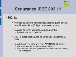 Segurança IEEE 802.11
●   802.1x
      ●   No caso de uso de certificados, apenas quem possui
           certificado válido (CA) pode acessar a rede
      ●   No caso de EAP, verificado usuário/senha
           –   Possibilidade de força bruta

      ●   O AP é autenticado junto ao RADIUS, impedindo AP
           falso
      ●   Possibilidade de ataques com AP+RADIUS falsos
           –   Atacante realiza a autenticação do cliente
           –   Não funciona com TLS (autenticação mútua AP ↔ Estação)
                 via certificados
 