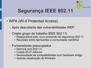 Segurança IEEE 802.11
●   WPA (Wi-fi Protected Access)
    –   Após descoberta das vulnerabilidades WEP
    –   Criado grupo de trabalho IEEE 802.11i
         ●   Responsável pelo novo protocolo de segurança 802.11
         ●   Reuniões entre fabricantes e comunidade científica

    –   Fornecedores preocupados
         ●   Demora com 802.11i
         ●   Criada Wi-Fi Alliance
         ●   Necessidade de compatibilidade com hardware antigo
         ●   Apenas atualização de firmware
 