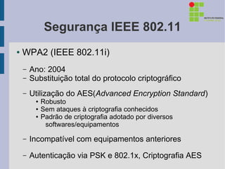 Segurança IEEE 802.11
●   WPA2 (IEEE 802.11i)
    –   Ano: 2004
    –   Substituição total do protocolo criptográfico
    –   Utilização do AES(Advanced Encryption Standard)
         ●   Robusto
         ●   Sem ataques à criptografia conhecidos
         ●   Padrão de criptografia adotado por diversos
              softwares/equipamentos

    –   Incompatível com equipamentos anteriores
    –   Autenticação via PSK e 802.1x, Criptografia AES
 