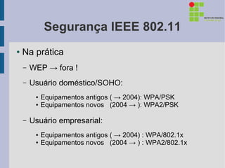 Segurança IEEE 802.11
●   Na prática
    –   WEP → fora !
    –   Usuário doméstico/SOHO:
         ●   Equipamentos antigos ( → 2004): WPA/PSK
         ●   Equipamentos novos (2004 → ): WPA2/PSK

    –   Usuário empresarial:
         ●   Equipamentos antigos ( → 2004) : WPA/802.1x
         ●   Equipamentos novos (2004 → ) : WPA2/802.1x
 
