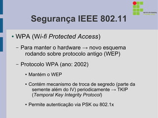 Segurança IEEE 802.11
●   WPA (Wi-fi Protected Access)
    –   Para manter o hardware → novo esquema
         rodando sobre protocolo antigo (WEP)
    –   Protocolo WPA (ano: 2002)
         ●   Mantém o WEP
         ●   Contém mecanismo de troca de segredo (parte da
              semente além do IV) periodicamente → TKIP
              (Temporal Key Integrity Protocol)
         ●   Permite autenticação via PSK ou 802.1x
 