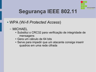Segurança IEEE 802.11
●   WPA (Wi-fi Protected Access)
    –   MICHAEL
         ●   Substitui o CRC32 para verificação de integridade de
              mensagens
         ●   Gera um cálculo de 64 bits
         ●   Serve para impedir que um atacante consiga inserir
              quadros em uma rede cifrada
 
