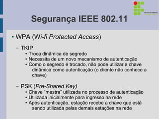 Segurança IEEE 802.11
●   WPA (Wi-fi Protected Access)
    –   TKIP
         ●   Troca dinâmica de segredo
         ●   Necessita de um novo mecanismo de autenticação
         ●   Como o segredo é trocado, não pode utilizar a chave
              dinâmica como autenticação (o cliente não conhece a
              chave)

    –   PSK (Pre-Shared Key)
         ●   Chave “mestra” utilizada no processo de autenticação
         ●   Utilizada inicialmente para ingresso na rede
         ●   Após autenticação, estação recebe a chave que está
              sendo utilizada pelas demais estações na rede
 