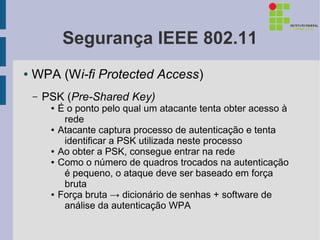 Segurança IEEE 802.11
●   WPA (Wi-fi Protected Access)
    –   PSK (Pre-Shared Key)
         ●   É o ponto pelo qual um atacante tenta obter acesso à
              rede
         ●   Atacante captura processo de autenticação e tenta
              identificar a PSK utilizada neste processo
         ●   Ao obter a PSK, consegue entrar na rede
         ●   Como o número de quadros trocados na autenticação
              é pequeno, o ataque deve ser baseado em força
              bruta
         ●   Força bruta → dicionário de senhas + software de
              análise da autenticação WPA
 