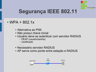 Segurança IEEE 802.11
●   WPA + 802.1x
      ●   Alternativa ao PSK
      ●   Não possui chave inicial
      ●   Usuário deve se autenticar com servidor RADIUS
           –   PEAP (usuário/senha)
           –   Certificado
           –   …
      ●   Necessário servidor RADIUS
      ●   AP serve como ponte entre estação e RADIUS
 