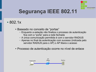 Segurança IEEE 802.11
●   802.1x
      ●   Baseado no conceito de “portas”
           –   Enquanto a estação não finaliza o processo de autenticação
                 fica com a “porta” para a rede fechada
           –   A única comunicação permitida é com o servidor RADIUS
           –   Apenas no final da autenticação com sucesso (indicada pelo
                 servidor RADIUS para o AP) o AP libera o acesso

      ●   Processo de autenticação ocorre no nível de enlace
 