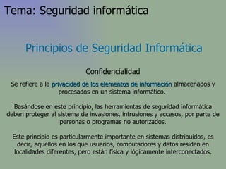Principios de Seguridad Informática Confidencialidad Se refiere a la  privacidad   de los elementos de información  almacenados y procesados en un sistema informático.  Basándose en este principio, las herramientas de seguridad informática deben proteger al sistema de invasiones, intrusiones y accesos, por parte de personas o programas no autorizados. Este principio es particularmente importante en sistemas distribuidos, es decir, aquellos en los que usuarios, computadores y datos residen en localidades diferentes, pero están física y lógicamente interconectados. Tema: Seguridad informática 