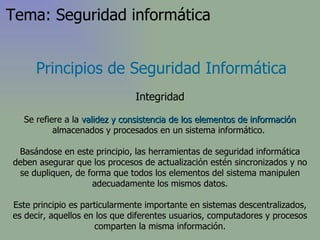 Principios de Seguridad Informática Integridad Se refiere a la  validez y consistencia   de los elementos de información  almacenados y procesados en un sistema informático.  Basándose en este principio, las herramientas de seguridad informática deben asegurar que los procesos de actualización estén sincronizados y no se dupliquen, de forma que todos los elementos del sistema manipulen adecuadamente los mismos datos. Este principio es particularmente importante en sistemas descentralizados, es decir, aquellos en los que diferentes usuarios, computadores y procesos comparten la misma información. Tema: Seguridad informática 