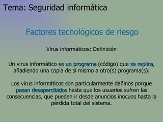 Factores tecnológicos de riesgo Virus informáticos: Definición Un virus informático  es un programa  (código) que  se replica , añadiendo una copia de sí mismo a otro(s) programa(s). Los virus informáticos son particularmente dañinos porque  pasan desapercibidos  hasta que los usuarios sufren las consecuencias, que pueden ir desde anuncios inocuos hasta la pérdida total del sistema. Tema: Seguridad informática 