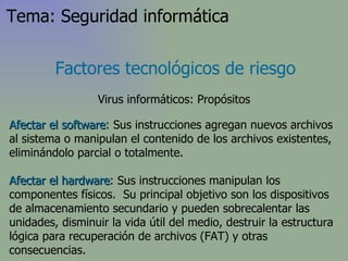 Afectar el software : Sus instrucciones agregan nuevos archivos al sistema o manipulan el contenido de los archivos existentes, eliminándolo parcial o totalmente.  Afectar el hardware : Sus instrucciones manipulan los componentes físicos.  Su principal objetivo son los dispositivos de almacenamiento secundario y pueden sobrecalentar las unidades, disminuir la vida útil del medio, destruir la estructura lógica para recuperación de archivos (FAT) y otras consecuencias. Factores tecnológicos de riesgo Virus informáticos: Propósitos Tema: Seguridad informática 