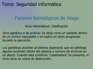 Virus  genérico o de archivo : Se aloja como un parásito dentro de un archivo ejecutable y se replica en otros programas durante la ejecución.  L os genéricos acechan al sistema esperando que se satisfaga alguna condición (fecha del sistema o número de archivos en un disco). Cuando esta condición “catalizadora” se presenta, el virus inicia su rutina de destrucción . Factores tecnológicos de riesgo Virus informáticos: Clasificación Tema: Seguridad informática 