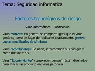 Virus  mutante : En general se comporta igual que el virus genérico, pero en lugar de replicarse exactamente,  genera copias modificadas de sí mismo .  Virus  recombinables :  Se unen, intercambian sus códigos y crean nuevos virus . Virus “ Bounty Hunter ” (caza-recompensas): Están diseñados para atacar un producto antivirus particular. Factores tecnológicos de riesgo Virus informáticos: Clasificación Tema: Seguridad informática 