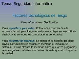 Virus  específicos para redes : Coleccionan contraseñas de acceso a la red, para luego reproducirse y dispersar sus rutinas destructivas en todos los computadores conectados.  Virus  de sector de arranque :  Se alojan en la sección del disco cuyas instrucciones se cargan en memoria al inicializar el sistema. El virus alcanza la memoria antes que otros programas sean cargados   e infecta cada nuevo disquete que se coloque en la unidad . Factores tecnológicos de riesgo Virus informáticos: Clasificación Tema: Seguridad informática 